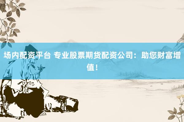 场内配资平台 专业股票期货配资公司：助您财富增值！