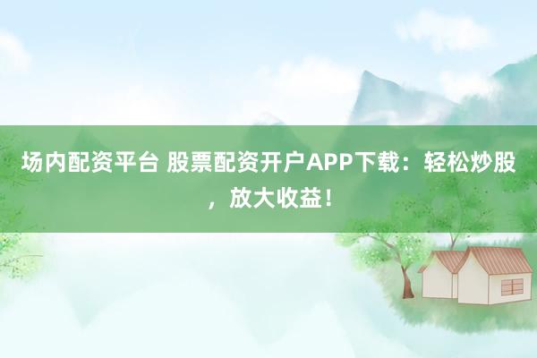 场内配资平台 股票配资开户APP下载：轻松炒股，放大收益！