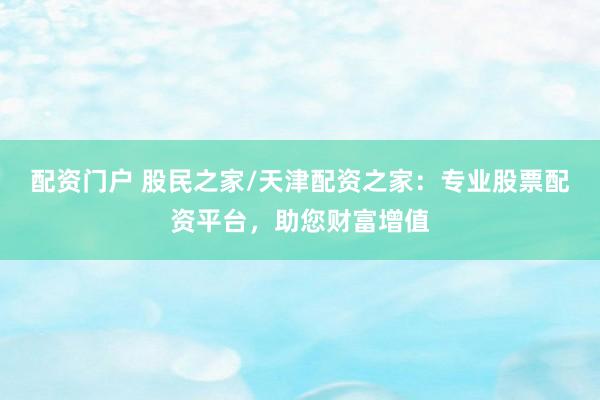 配资门户 股民之家/天津配资之家：专业股票配资平台，助您财富增值