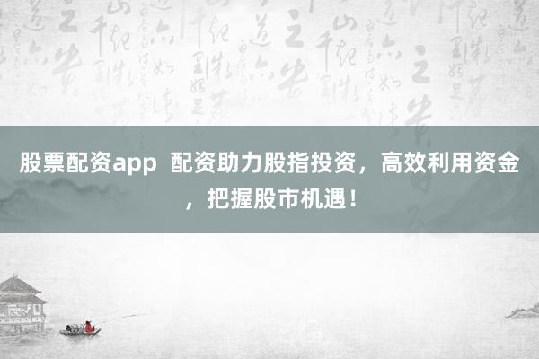 股票配资app  配资助力股指投资，高效利用资金，把握股市机遇！