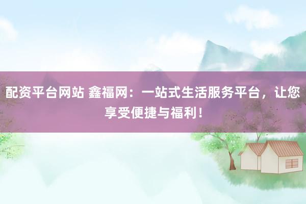 配资平台网站 鑫福网：一站式生活服务平台，让您享受便捷与福利！