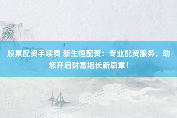 股票配资手续费 新生恒配资：专业配资服务，助您开启财富增长新篇章！