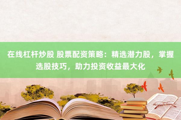 在线杠杆炒股 股票配资策略：精选潜力股，掌握选股技巧，助力投资收益最大化