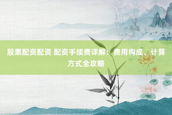 股票配资配资 配资手续费详解：费用构成、计算方式全攻略