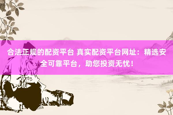 合法正规的配资平台 真实配资平台网址：精选安全可靠平台，助您投资无忧！