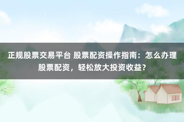 正规股票交易平台 股票配资操作指南：怎么办理股票配资，轻松放大投资收益？