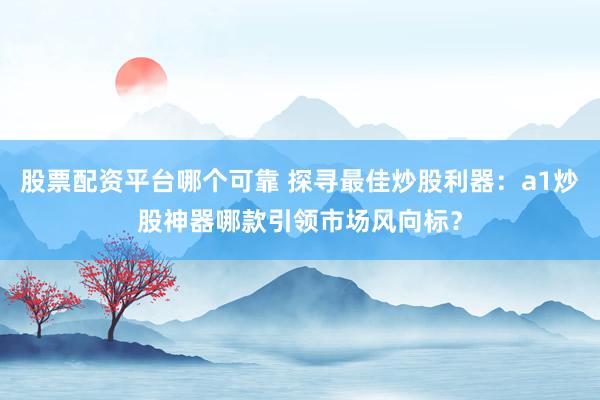 股票配资平台哪个可靠 探寻最佳炒股利器：a1炒股神器哪款引领市场风向标？