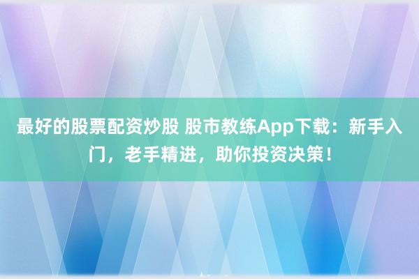 最好的股票配资炒股 股市教练App下载：新手入门，老手精进，助你投资决策！