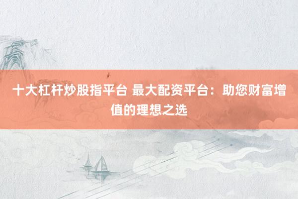 十大杠杆炒股指平台 最大配资平台：助您财富增值的理想之选