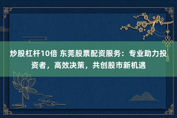 炒股杠杆10倍 东莞股票配资服务：专业助力投资者，高效决策，共创股市新机遇