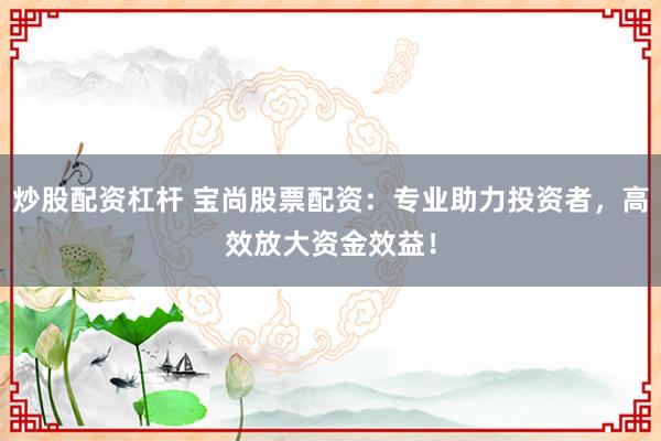 炒股配资杠杆 宝尚股票配资：专业助力投资者，高效放大资金效益！
