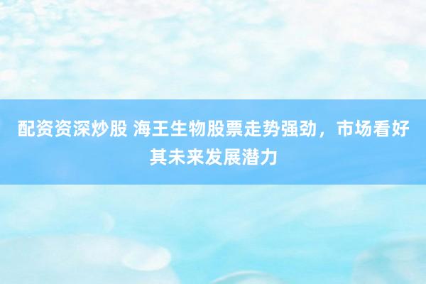 配资资深炒股 海王生物股票走势强劲，市场看好其未来发展潜力
