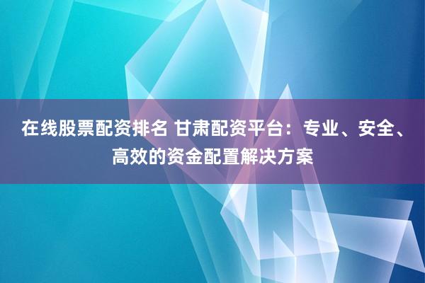在线股票配资排名 甘肃配资平台：专业、安全、高效的资金配置解决方案