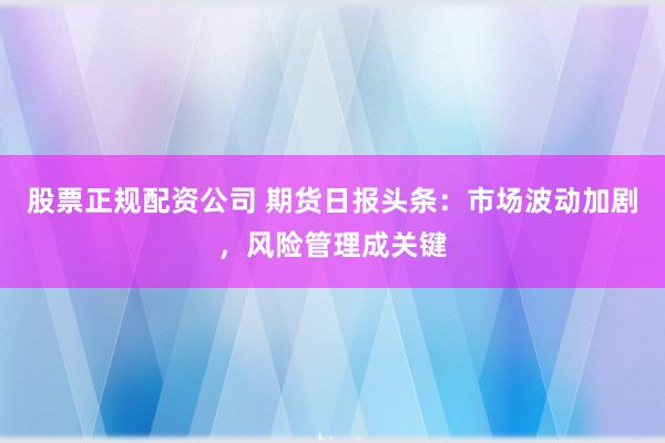 股票正规配资公司 期货日报头条：市场波动加剧，风险管理成关键