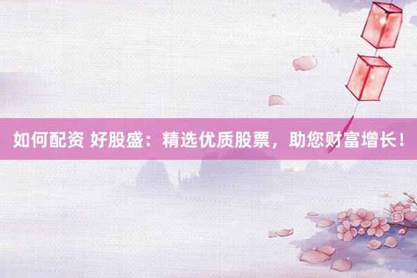 如何配资 好股盛：精选优质股票，助您财富增长！