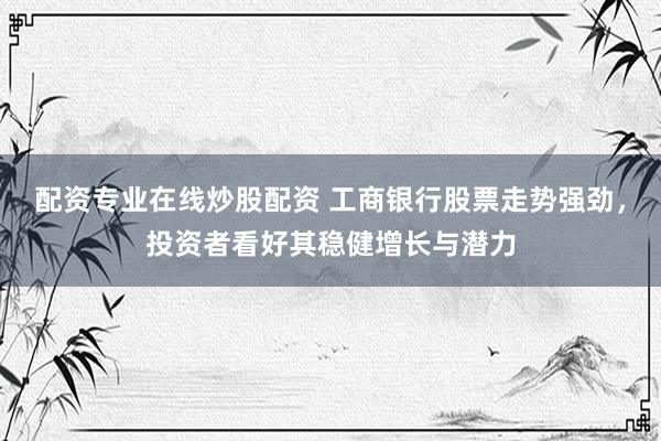 配资专业在线炒股配资 工商银行股票走势强劲，投资者看好其稳健增长与潜力