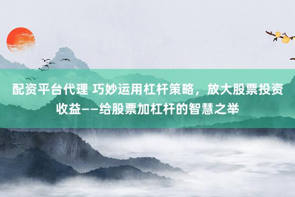 配资平台代理 巧妙运用杠杆策略，放大股票投资收益——给股票加杠杆的智慧之举