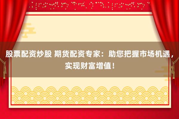 股票配资炒股 期货配资专家：助您把握市场机遇，实现财富增值！