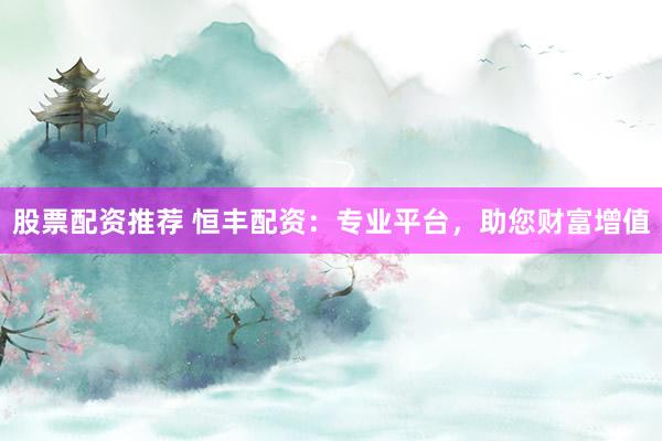 股票配资推荐 恒丰配资：专业平台，助您财富增值