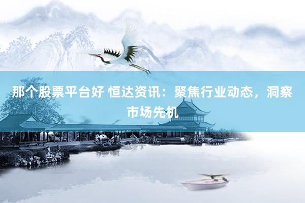 那个股票平台好 恒达资讯：聚焦行业动态，洞察市场先机