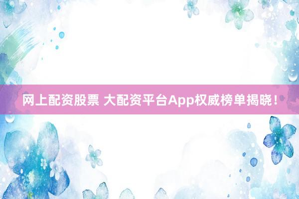 网上配资股票 大配资平台App权威榜单揭晓！