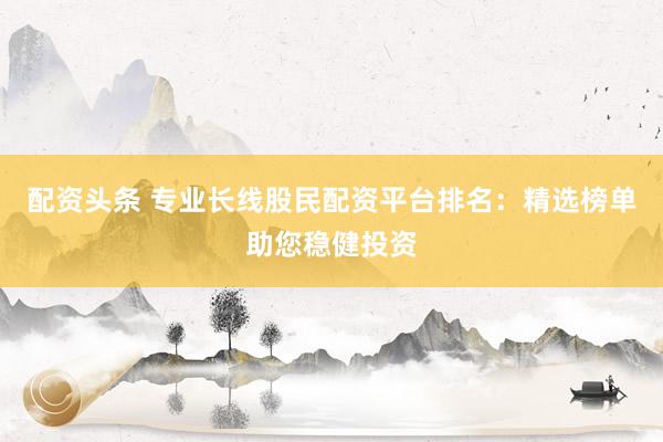 配资头条 专业长线股民配资平台排名：精选榜单助您稳健投资