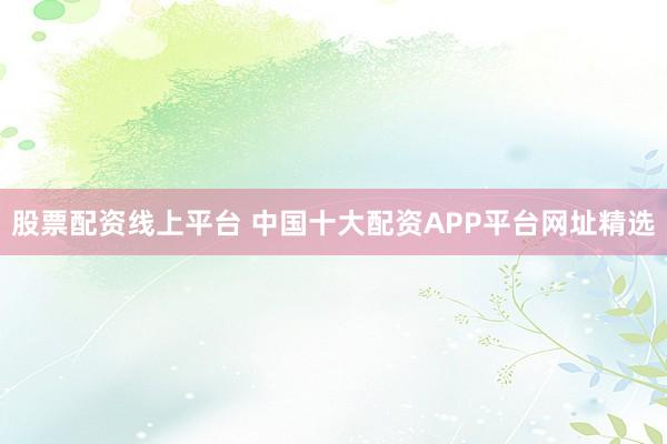 股票配资线上平台 中国十大配资APP平台网址精选