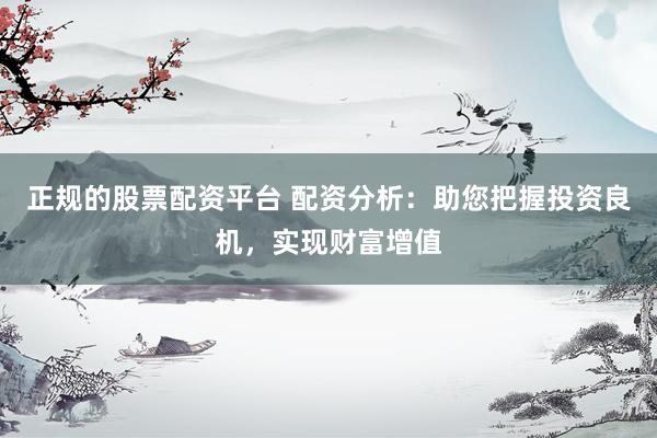 正规的股票配资平台 配资分析：助您把握投资良机，实现财富增值