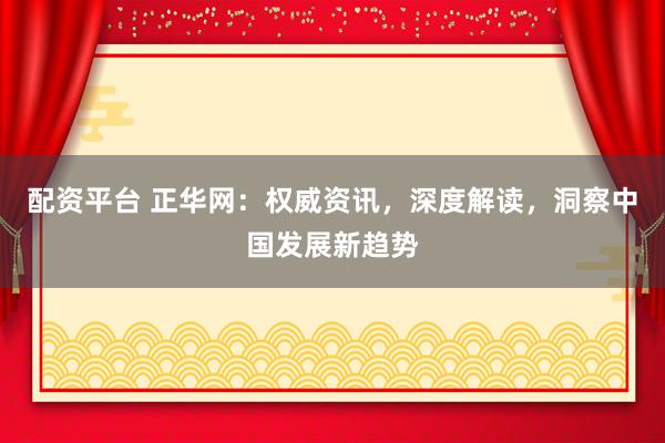 配资平台 正华网：权威资讯，深度解读，洞察中国发展新趋势