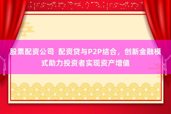股票配资公司  配资贷与P2P结合，创新金融模式助力投资者实现资产增值