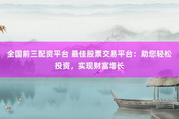 全国前三配资平台 最佳股票交易平台：助您轻松投资，实现财富增长