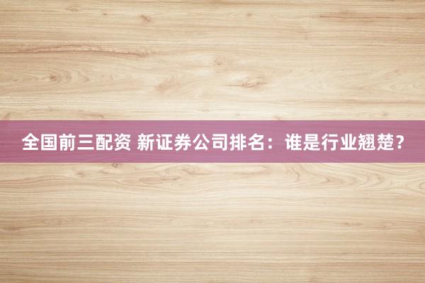 全国前三配资 新证券公司排名：谁是行业翘楚？