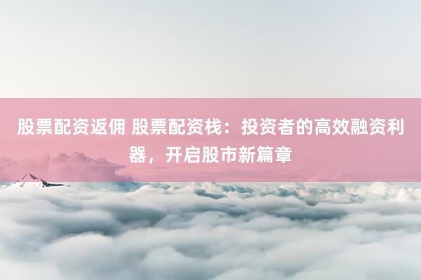 股票配资返佣 股票配资栈：投资者的高效融资利器，开启股市新篇章