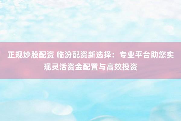 正规炒股配资 临汾配资新选择：专业平台助您实现灵活资金配置与高效投资