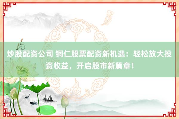 炒股配资公司 铜仁股票配资新机遇：轻松放大投资收益，开启股市新篇章！