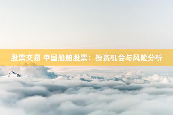 股票交易 中国船舶股票：投资机会与风险分析