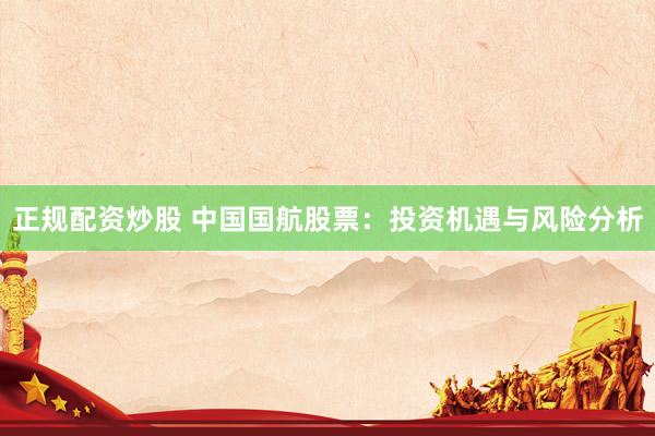 正规配资炒股 中国国航股票：投资机遇与风险分析