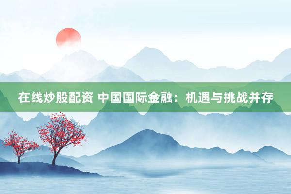在线炒股配资 中国国际金融：机遇与挑战并存
