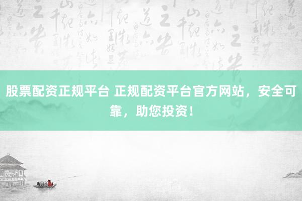 股票配资正规平台 正规配资平台官方网站，安全可靠，助您投资！