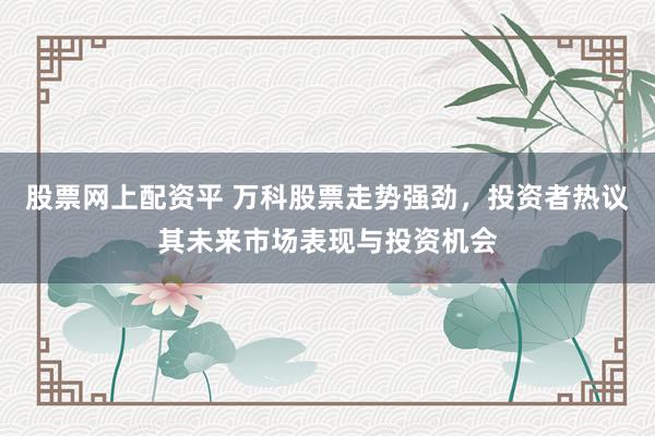 股票网上配资平 万科股票走势强劲，投资者热议其未来市场表现与投资机会