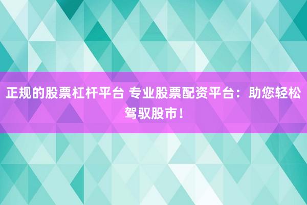 正规的股票杠杆平台 专业股票配资平台：助您轻松驾驭股市！