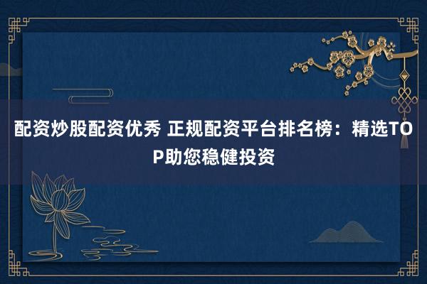 配资炒股配资优秀 正规配资平台排名榜：精选TOP助您稳健投资