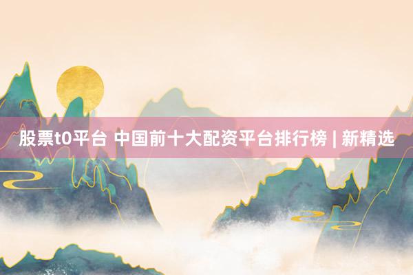股票t0平台 中国前十大配资平台排行榜 | 新精选