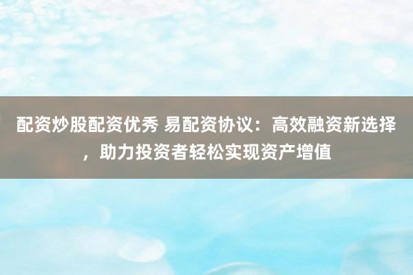 配资炒股配资优秀 易配资协议：高效融资新选择，助力投资者轻松实现资产增值