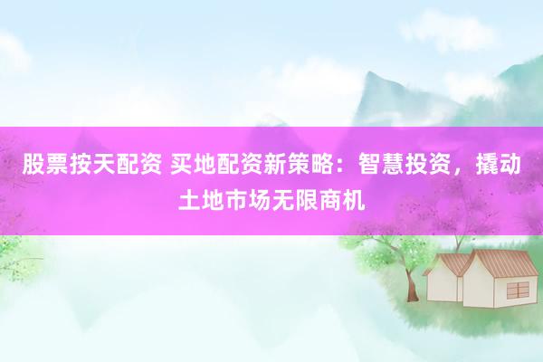 股票按天配资 买地配资新策略：智慧投资，撬动土地市场无限商机
