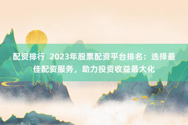 配资排行  2023年股票配资平台排名：选择最佳配资服务，助力投资收益最大化