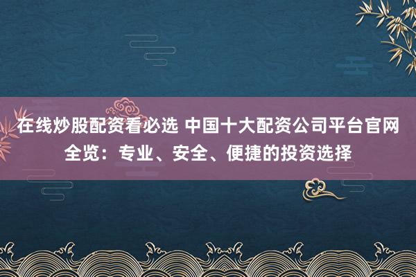在线炒股配资看必选 中国十大配资公司平台官网全览：专业、安全、便捷的投资选择