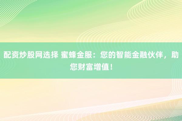 配资炒股网选择 蜜蜂金服：您的智能金融伙伴，助您财富增值！