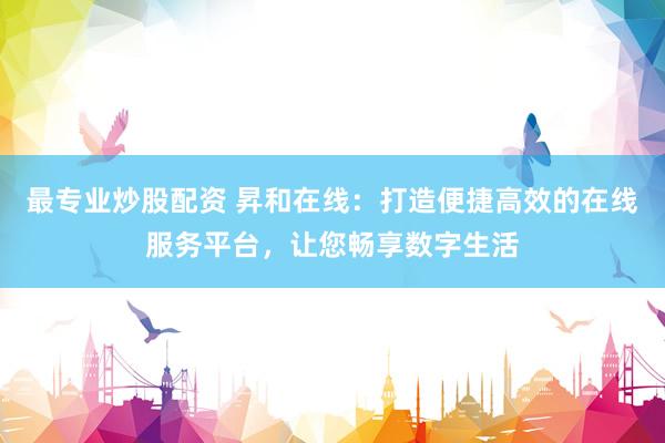 最专业炒股配资 昇和在线：打造便捷高效的在线服务平台，让您畅享数字生活