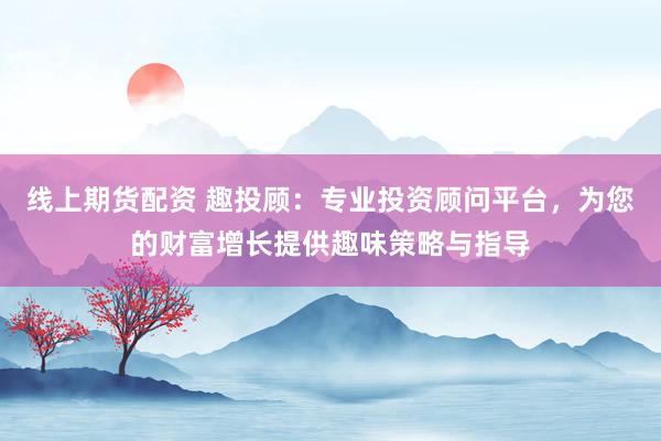 线上期货配资 趣投顾：专业投资顾问平台，为您的财富增长提供趣味策略与指导